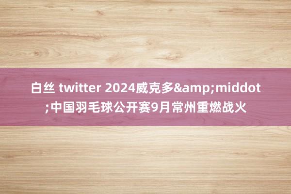 白丝 twitter 2024威克多&middot;中国羽毛球公开赛9月常州重燃战火