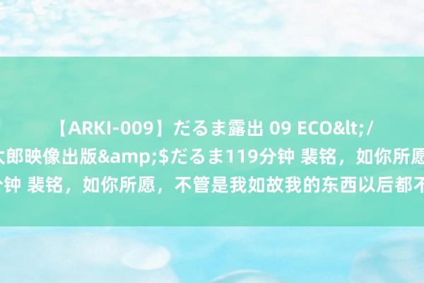 【ARKI-009】だるま露出 09 ECO</a>2008-06-19桃太郎映像出版&$だるま119分钟 裴铭，如你所愿，不管是我如故我的东西以后都不会再打搅你了