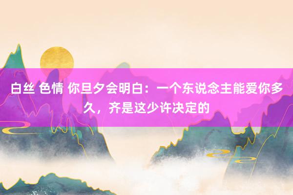 白丝 色情 你旦夕会明白：一个东说念主能爱你多久，齐是这少许决定的