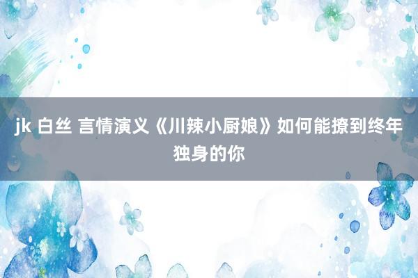 jk 白丝 言情演义《川辣小厨娘》如何能撩到终年独身的你