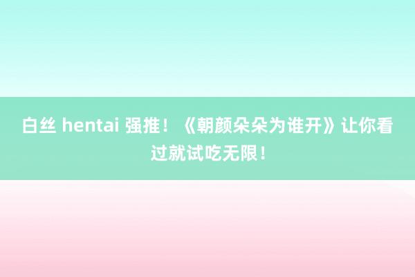 白丝 hentai 强推！《朝颜朵朵为谁开》让你看过就试吃无限！