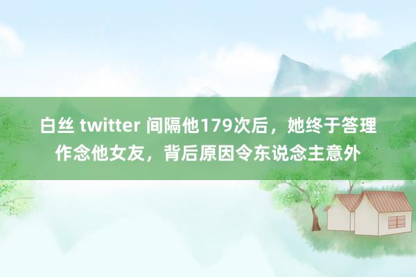 白丝 twitter 间隔他179次后，她终于答理作念他女友，背后原因令东说念主意外