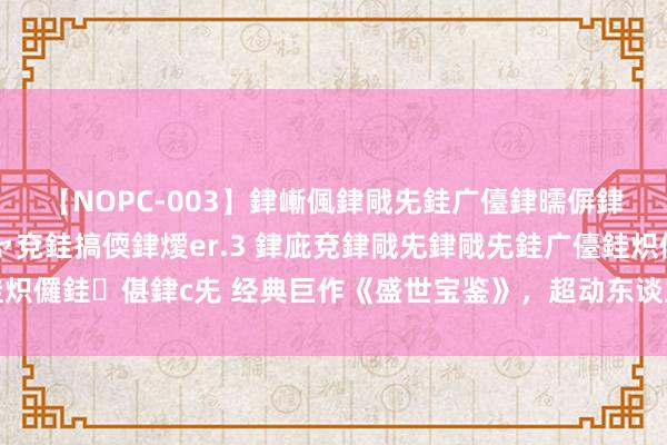 【NOPC-003】銉嶃偑銉戙兂銈广儓銉曘偋銉嗐偅銉冦偡銉ャ儫銉ャ兗銈搞偄銉燰er.3 銉庛兗銉戙兂銉戙兂銈广儓銈炽儸銈偡銉с兂 经典巨作《盛世宝鉴》，超动东谈主的场景，撑门面的佳作