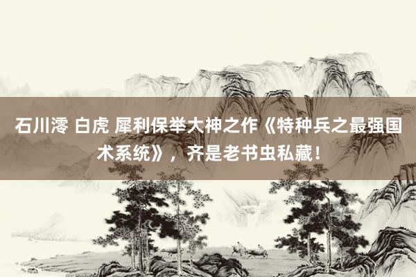 石川澪 白虎 犀利保举大神之作《特种兵之最强国术系统》，齐是老书虫私藏！