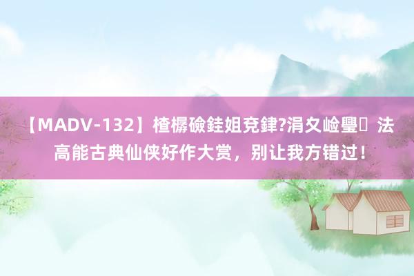 【MADV-132】楂樼礆銈姐兗銉?涓夊崄璺法 高能古典仙侠好作大赏，别让我方错过！