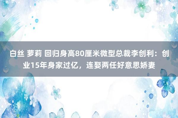 白丝 萝莉 回归身高80厘米微型总裁李创利：创业15年身家过亿，连娶两任好意思娇妻