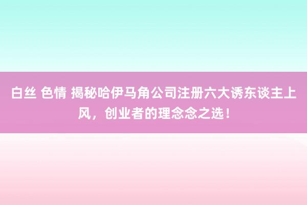 白丝 色情 揭秘哈伊马角公司注册六大诱东谈主上风，创业者的理念念之选！