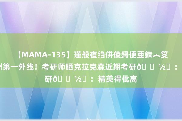 【MAMA-135】瑾般亱绉併倰鎶便亜銇︿笅銇曘亜 亚洲第一外线！考研师晒克拉克森近期考研?️：精英得仳离