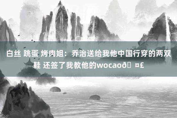 白丝 跳蛋 烤肉姐：乔治送给我他中国行穿的两双鞋 还签了我教他的wocao?