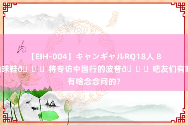 【EIH-004】キャンギャルRQ18人 8時間 留言抽球鞋?将专访中国行的波普?吧友们有啥念念问的？