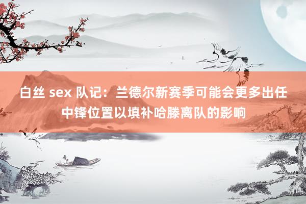 白丝 sex 队记：兰德尔新赛季可能会更多出任中锋位置以填补哈滕离队的影响