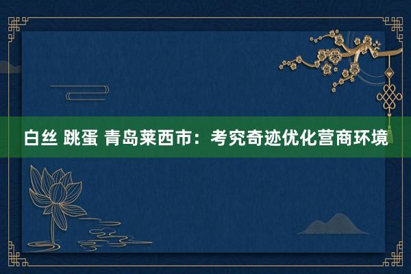 白丝 跳蛋 青岛莱西市：考究奇迹优化营商环境