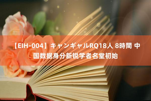 【EIH-004】キャンギャルRQ18人 8時間 中国数据身分新锐学者名堂初始