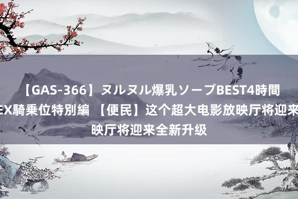 【GAS-366】ヌルヌル爆乳ソープBEST4時間 マットSEX騎乗位特別編 【便民】这个超大电影放映厅将迎来全新升级