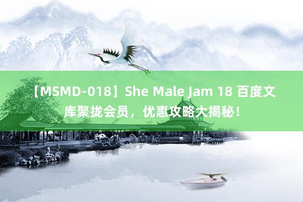 【MSMD-018】She Male Jam 18 百度文库聚拢会员，优惠攻略大揭秘！