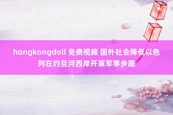 hongkongdoll 免费视频 国外社会降低以色列在约旦河西岸开展军事步履