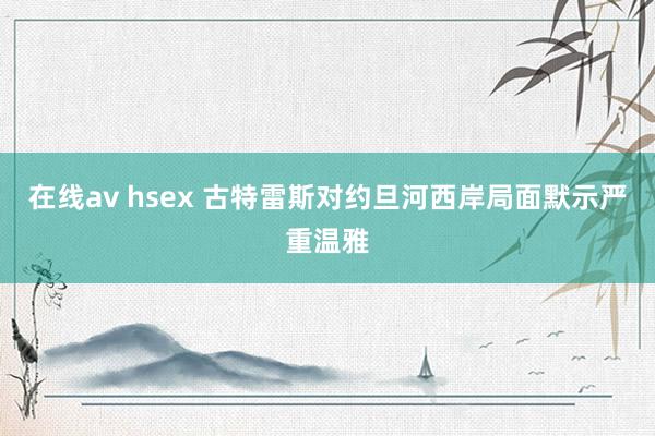 在线av hsex 古特雷斯对约旦河西岸局面默示严重温雅