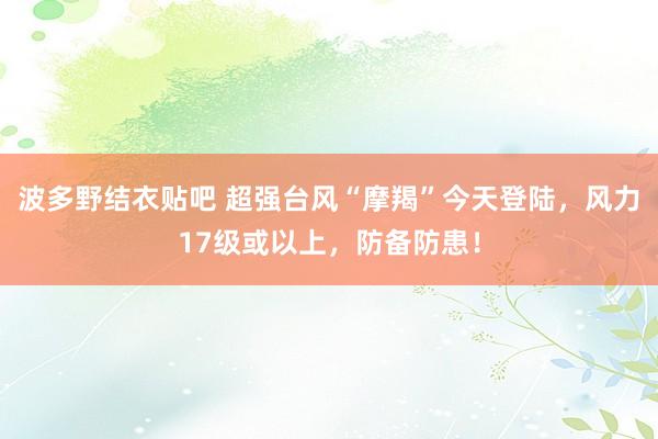 波多野结衣贴吧 超强台风“摩羯”今天登陆，风力17级或以上，防备防患！