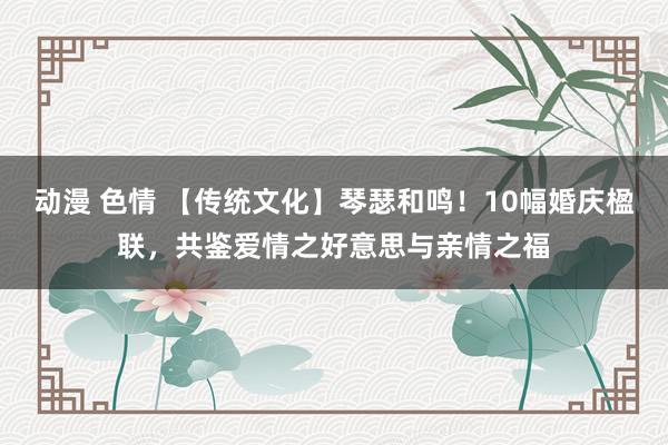 动漫 色情 【传统文化】琴瑟和鸣！10幅婚庆楹联，共鉴爱情之好意思与亲情之福