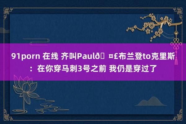 91porn 在线 齐叫Paul🤣布兰登to克里斯：在你穿马刺3号之前 我仍是穿过了