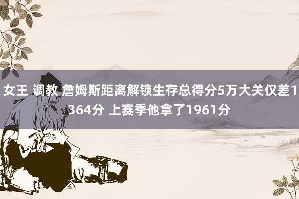 女王 调教 詹姆斯距离解锁生存总得分5万大关仅差1364分 上赛季他拿了1961分