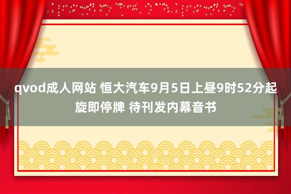 qvod成人网站 恒大汽车9月5日上昼9时52分起旋即停牌 待刊发内幕音书