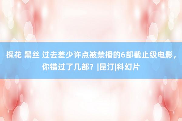 探花 黑丝 过去差少许点被禁播的6部截止级电影，你错过了几部？|昆汀|科幻片