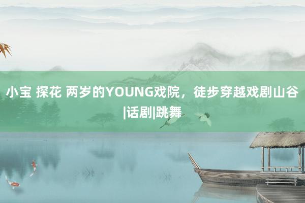 小宝 探花 两岁的YOUNG戏院，徒步穿越戏剧山谷|话剧|跳舞