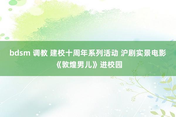 bdsm 调教 建校十周年系列活动 沪剧实景电影《敦煌男儿》进校园