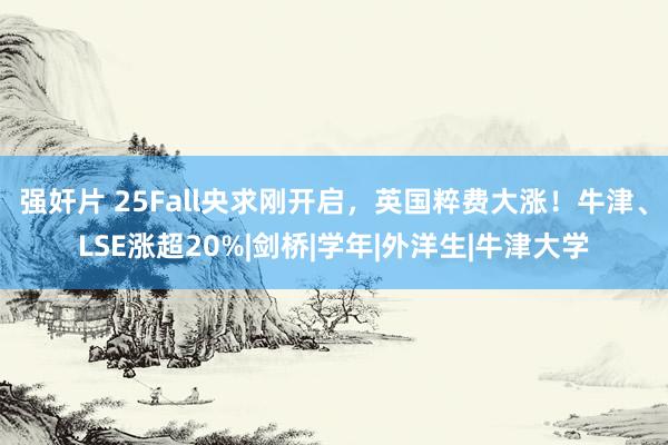 强奸片 25Fall央求刚开启，英国粹费大涨！牛津、LSE涨超20%|剑桥|学年|外洋生|牛津大学