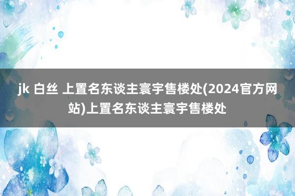 jk 白丝 上置名东谈主寰宇售楼处(2024官方网站)上置名东谈主寰宇售楼处