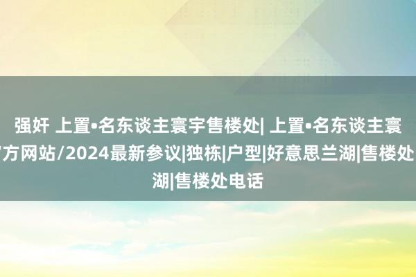 强奸 上置•名东谈主寰宇售楼处| 上置•名东谈主寰宇官方网站/2024最新参议|独栋|户型|好意思兰湖|售楼处电话