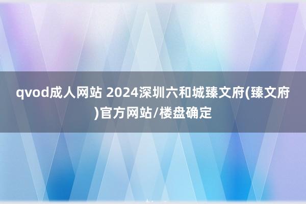 qvod成人网站 2024深圳六和城臻文府(臻文府)官方网站/楼盘确定