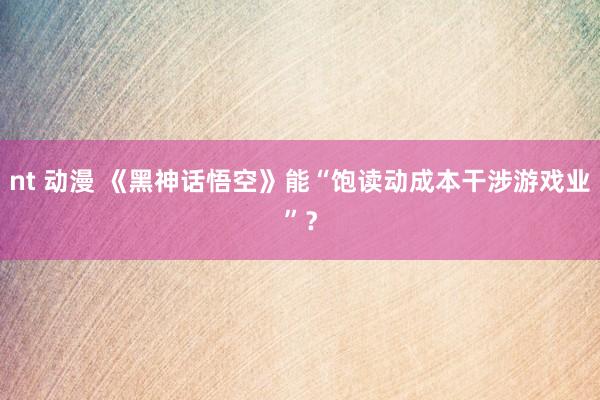 nt 动漫 《黑神话悟空》能“饱读动成本干涉游戏业”？