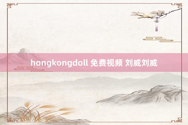 hongkongdoll 免费视频 刘威刘威