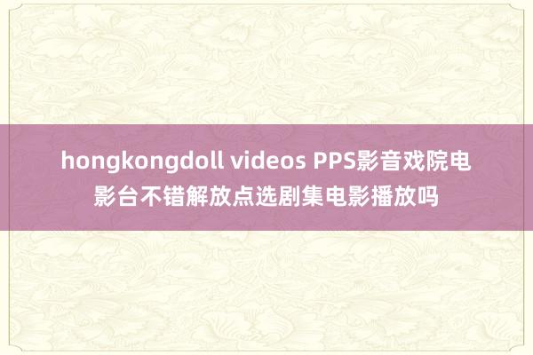 hongkongdoll videos PPS影音戏院电影台不错解放点选剧集电影播放吗