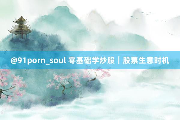 @91porn_soul 零基础学炒股｜股票生意时机