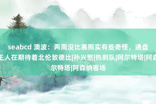 seabcd 澳波：两周没比赛照实有些奇怪，通盘东谈主王人在期待着北伦敦德比|孙兴慜|热刺队|阿尔特塔|阿森纳客场