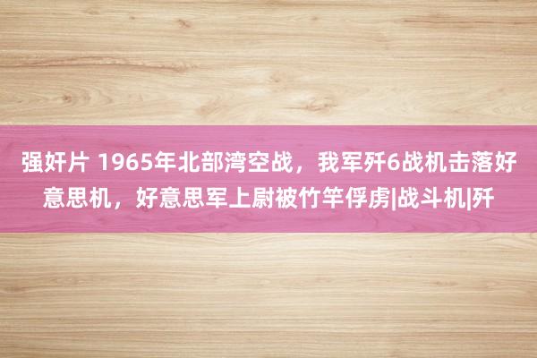 强奸片 1965年北部湾空战，我军歼6战机击落好意思机，好意思军上尉被竹竿俘虏|战斗机|歼