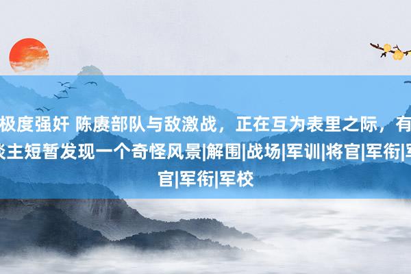 极度强奸 陈赓部队与敌激战，正在互为表里之际，有东谈主短暂发现一个奇怪风景|解围|战场|军训|将官|军衔|军校