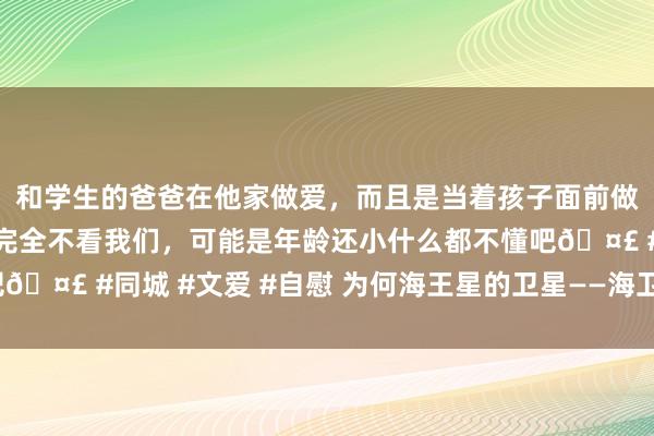 和学生的爸爸在他家做爱，而且是当着孩子面前做爱，太刺激了，孩子完全不看我们，可能是年龄还小什么都不懂吧🤣 #同城 #文爱 #自慰 为何海王星的卫星——海卫一，如斯奇怪？