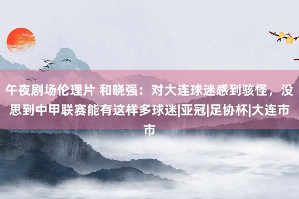 午夜剧场伦理片 和晓强：对大连球迷感到骇怪，没思到中甲联赛能有这样多球迷|亚冠|足协杯|大连市