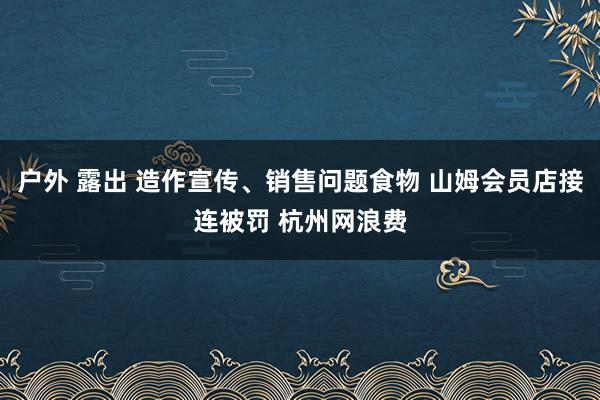 户外 露出 造作宣传、销售问题食物 山姆会员店接连被罚 杭州网浪费