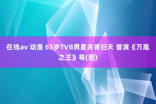 在线av 动漫 63岁TVB男星关菁归天 曾演《万凰之王》等(图)