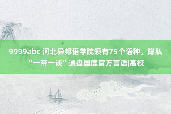 9999abc 河北异邦语学院领有75个语种，隐私“一带一谈”通盘国度官方言语|高校