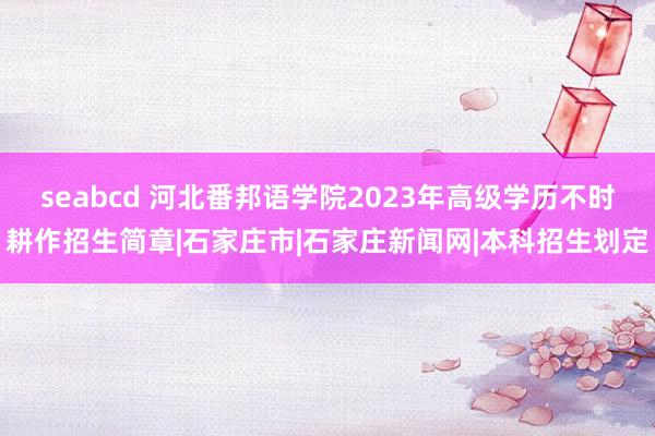 seabcd 河北番邦语学院2023年高级学历不时耕作招生简章|石家庄市|石家庄新闻网|本科招生划定