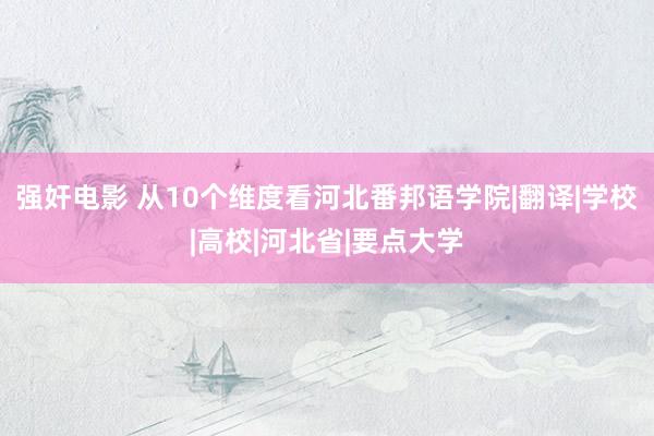 强奸电影 从10个维度看河北番邦语学院|翻译|学校|高校|河北省|要点大学