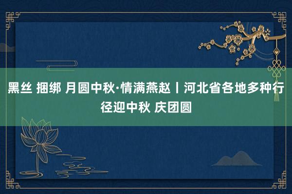 黑丝 捆绑 月圆中秋·情满燕赵丨河北省各地多种行径迎中秋 庆团圆