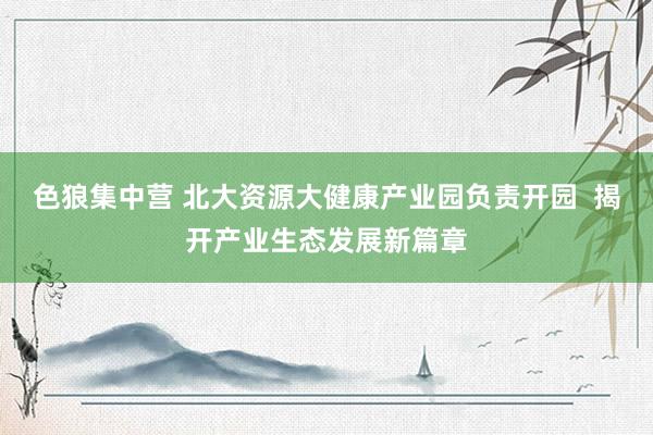 色狼集中营 北大资源大健康产业园负责开园  揭开产业生态发展新篇章